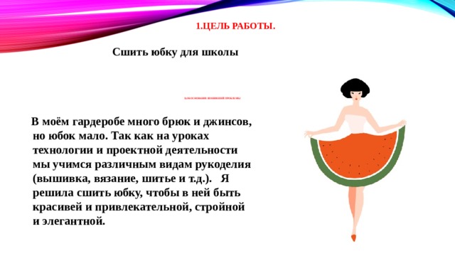1.ЦЕЛЬ РАБОТЫ. Сшить юбку для школы     2).Обоснование возникшей проблемы           В моём гардеробе много брюк и джинсов, но юбок мало. Так как на уроках технологии и проектной деятельности мы учимся различным видам рукоделия (вышивка, вязание, шитье и т.д.). Я решила сшить юбку, чтобы в ней быть красивей и привлекательной, стройной и элегантной. 