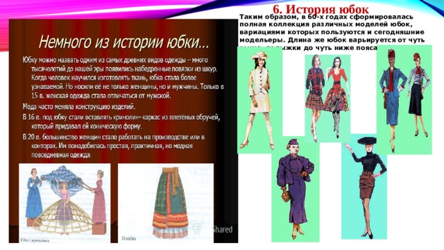      6. История юбок Таким образом, в 60-х годах сформировалась полная коллекция различных моделей юбок, вариациями которых  пользуются и сегодняшние модельеры. Длина же юбок варьируется от чуть выше лодыжки до чуть ниже пояса 