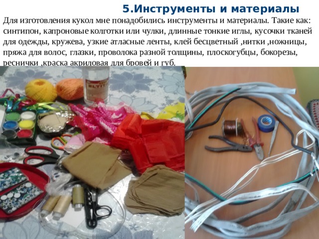  5.Инструменты и материалы Для изготовления кукол мне понадобились инструменты и материалы. Такие как: синтипон, капроновые колготки или чулки, длинные тонкие иглы, кусочки тканей для одежды, кружева, узкие атласные ленты, клей бесцветный ,нитки ,ножницы, пряжа для волос, глазки, проволока разной толщины, плоскогубцы, бокорезы, реснички ,краска акриловая для бровей и губ. 