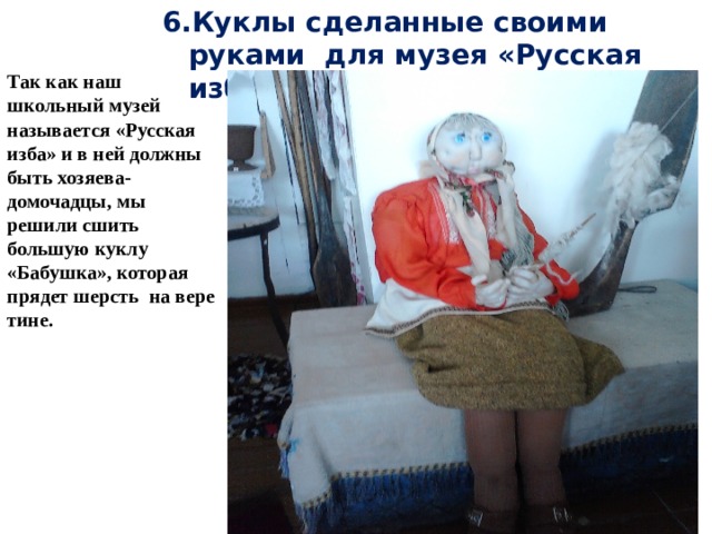 6.Куклы сделанные своими руками для музея «Русская изба» Так как наш школьный музей называется «Русская изба» и в ней должны быть хозяева- домочадцы, мы решили сшить большую куклу «Бабушка», которая прядет шерсть на вере тине. 