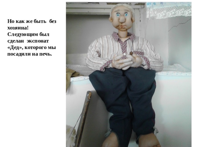 Но как же быть без хозяина! Следующим был сделан экспонат «Дед», которого мы посадили на печь. 