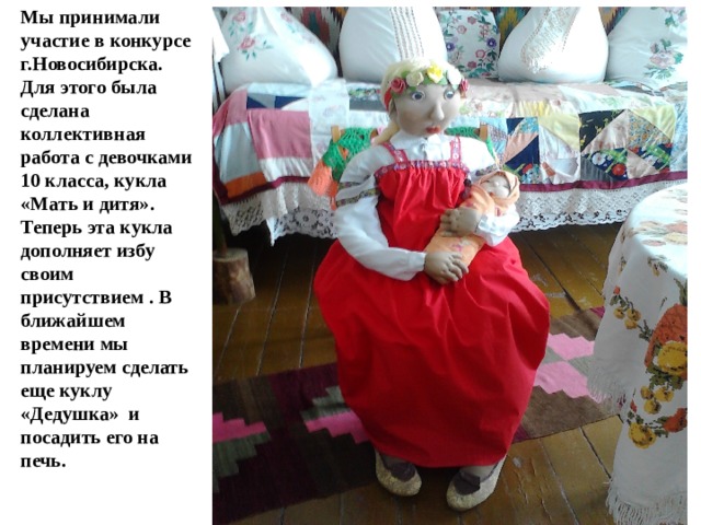 Мы принимали участие в конкурсе г.Новосибирска. Для этого была сделана коллективная работа с девочками 10 класса, кукла «Мать и дитя». Теперь эта кукла дополняет избу своим присутствием . В ближайшем времени мы планируем сделать еще куклу «Дедушка» и посадить его на печь. 