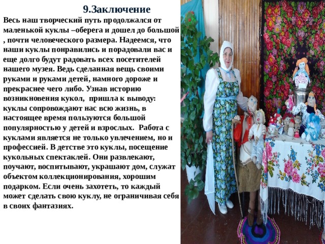  9.Заключение Весь наш творческий путь продолжался от маленькой куклы –оберега и дошел до большой , почти человеческого размера. Надеемся, что наши куклы понравились и порадовали вас и еще долго будут радовать всех посетителей нашего музея. Ведь сделанная вещь своими руками и руками детей, намного дороже и прекраснее чего либо. Узнав историю возникновения кукол, пришла к выводу: куклы сопровождают нас всю жизнь, в настоящее время пользуются большой популярностью у детей и взрослых. Работа с куклами является не только увлечением, но и профессией. В детстве это куклы, посещение кукольных спектаклей. Они развлекают, поучают, воспитывают, украшают дом, служат объектом коллекционирования, хорошим подарком. Если очень захотеть, то каждый может сделать свою куклу, не ограничивая себя в своих фантазиях.  
