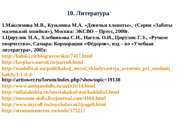 10. Литература 1.Максимова М.В., Кузьмина М.А. «Девичьи хлопоты», (Серия «Заботы маленькой хозяйки»), Москва: ЭКСВО – Пресс, 2000г. 1.Цирулик Н.А., Хлебникова С.И., Нагель О.И., Цирулик Г.Э., «Ручное творчество», Самара: Корпорация «Фёдоров», изд – во «Учебная литература», 2005г. http://babiki.ru/blog/avtorskie/7417.html http://favplace.narod.ru/patru6.html http://zsadolls.at.ua/publ/kakoj_smysl_vkladyvaetsja_avtorom_pri_sozdanii_kukly/1-1-0-4 http://arttower.ru/forum/index.php?showtopic=19138 http://www.antiquedolls.ru/article/14.html http://milaiakukla.ru/istoriakukol/stat/kukinfo3.html http://museum-dolls.livejournal.com/4164.html http://www.mycoll.ru/toys/info/cat2/page9.html http://stranamasterov.ru/node/175217 