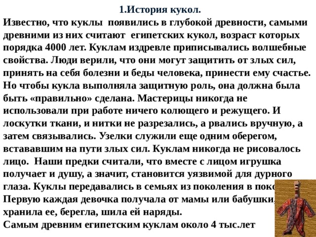  1.История кукол. Известно, что куклы появились в глубокой древности, самыми древними из них считают египетских кукол, возраст которых порядка 4000 лет. Куклам издревле приписывались волшебные свойства. Люди верили, что они могут защитить от злых сил, принять на себя болезни и беды человека, принести ему счастье. Но чтобы кукла выполняла защитную роль, она должна была быть «правильно» сделана. Мастерицы никогда не использовали при работе ничего колющего и режущего. И лоскутки ткани, и нитки не разрезались, а рвались вручную, а затем связывались. Узелки служили еще одним оберегом, встававшим на пути злых сил. Куклам никогда не рисовалось лицо. Наши предки считали, что вместе с лицом игрушка получает и душу, а значит, становится уязвимой для дурного глаза. Куклы передавались в семьях из поколения в поколение. Первую каждая девочка получала от мамы или бабушки, хранила ее, берегла, шила ей наряды. Самым древним египетским куклам около 4 тыс.лет 