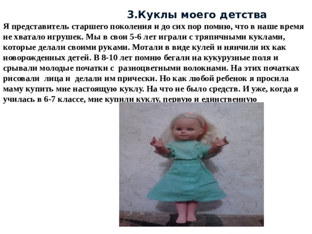  3.Куклы моего детства Я представитель старшего поколения и до сих пор помню, что в наше время не хватало игрушек. Мы в свои 5-6 лет играли с тряпичными куклами, которые делали своими руками. Мотали в виде кулей и нянчили их как новорожденных детей. В 8-10 лет помню бегали на кукурузные поля и срывали молодые початки с разноцветными волокнами. На этих початках рисовали лица и делали им прически. Но как любой ребенок я просила маму купить мне настоящую куклу. На что не было средств. И уже, когда я училась в 6-7 классе, мне купили куклу, первую и единственную 