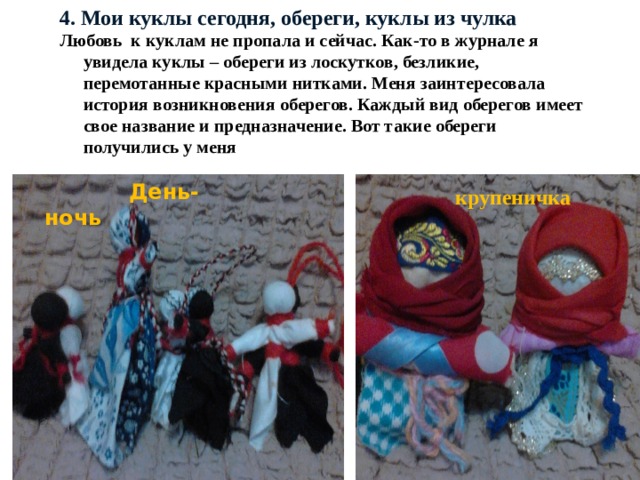 4. Мои куклы сегодня, обереги, куклы из чулка Любовь к куклам не пропала и сейчас. Как-то в журнале я увидела куклы – обереги из лоскутков, безликие, перемотанные красными нитками. Меня заинтересовала история возникновения оберегов. Каждый вид оберегов имеет свое название и предназначение. Вот такие обереги получились у меня  День-ночь  крупеничка 