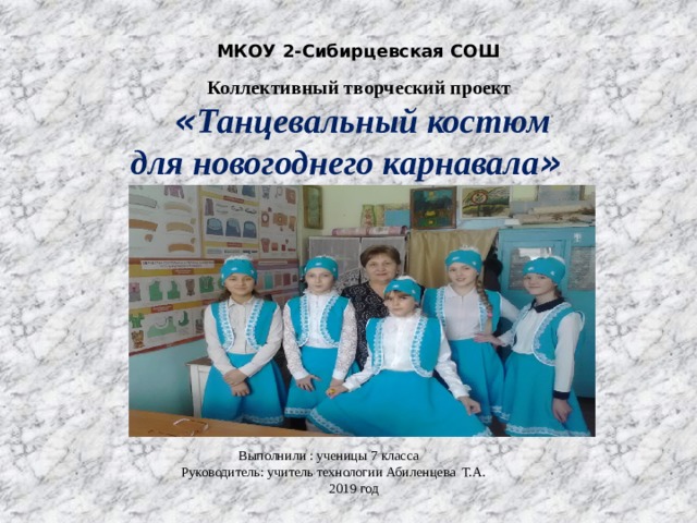 МКОУ 2-Сибирцевская СОШ  Коллективный творческий проект  « Танцевальный костюм  для новогоднего карнавала »  Выполнили : ученицы 7 класса  Руководитель: учитель технологии Абиленцева Т.А.  2019 год 