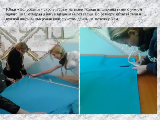 Юбки « Полусолнце » скроили сразу на ткани исходя из ширины ткани с учетом одного шва, отмеряя длину изделия и вырез талии. По размеру обхвата тали и нужной ширины выкроили пояс с учетом длины на застежку 3 см. 