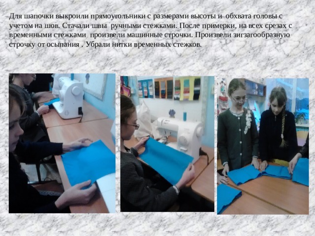 Для шапочки выкроили прямоугольники с размерами высоты и обхвата головы с учетом на шов. Стачали швы ручными стежками. После примерки, на всех срезах с временными стежками произвели машинные строчки. Произвели зигзагообразную строчку от осыпания . Убрали нитки временных стежков. 