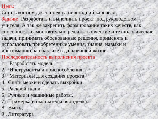 Цель: Сшить костюм для танцев на новогодний карнавал. Задачи: Разработать и выполнить проект под руководством учителя. А так же закрепить формирование таких качеств, как способность самостоятельно решать творческие и технологические задачи, принимать обоснованные решения, применять и использовать приобретенные умения, знания, навыки и информацию на практике в дальнейшей жизни. Последовательность выполнения проекта Разработать модель. Инструменты и приспособления 3. Материалы для создания проекта 4. Снять мерки и сделать выкройки. 5. Раскрой ткани. 6. Ручные и машинные работы. 7. Примерка и окончательная отделка. 8. Вывод 9 . Литература 