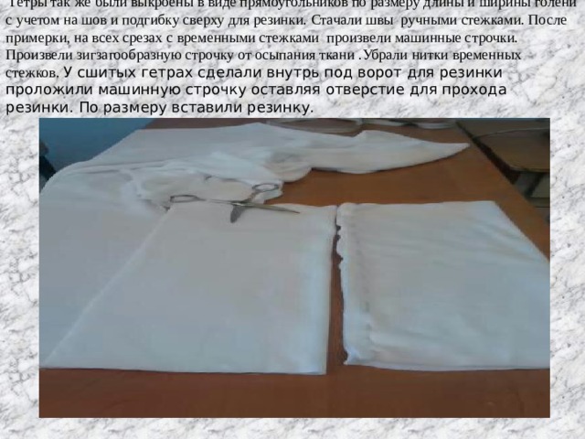  Гетры так же были выкроены в виде прямоугольников по размеру длины и ширины голени с учетом на шов и подгибку сверху для резинки. Стачали швы ручными стежками. После примерки, на всех срезах с временными стежками произвели машинные строчки. Произвели зигзагообразную строчку от осыпания ткани .Убрали нитки временных стежков. У сшитых гетрах сделали внутрь под ворот для резинки проложили машинную строчку оставляя отверстие для прохода резинки. По размеру вставили резинку. 
