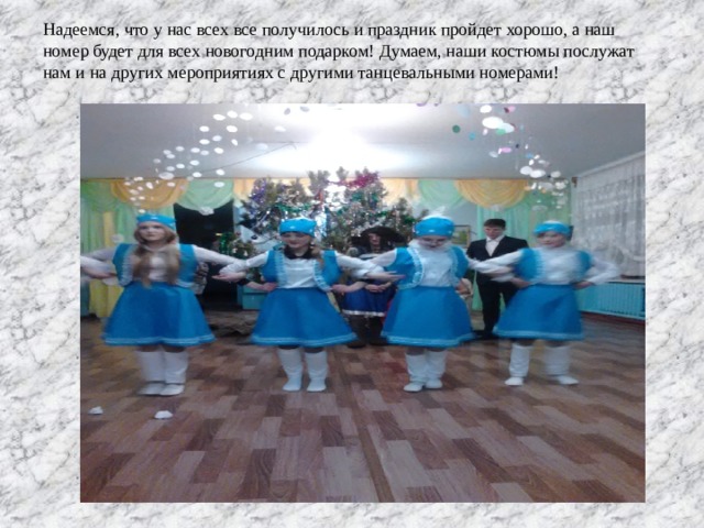 Надеемся, что у нас всех все получилось и праздник пройдет хорошо, а наш номер будет для всех новогодним подарком! Думаем, наши костюмы послужат нам и на других мероприятиях с другими танцевальными номерами! 