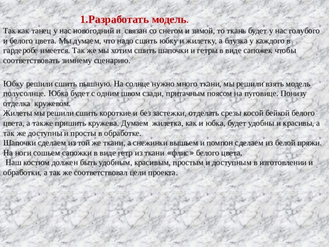  1.Разработать модель . Так как танец у нас новогодний и связан со снегом и зимой, то ткань будет у нас голубого и белого цвета. Мы думаем, что надо сшить юбку и жилетку, а блузка у каждого в гардеробе имеется. Так же мы хотим сшить шапочки и гетры в виде сапожек чтобы соответствовать зимнему сценарию. Юбку решили сшить пышную. На солнце нужно много ткани, мы решили взять модель полусолнце. Юбка будет с одним швом сзади, притачным поясом на пуговице. Понизу отделка кружевом. Жилеты мы решили сшить короткие и без застежки, отделать срезы косой бейкой белого цвета, а также пришить кружева. Думаем жилетка, как и юбка, будет удобны и красивы, а так же доступны и просты в обработке. Шапочки сделаем из той же ткани, а снежинки вышьем и помпон сделаем из белой пряжи. На ноги сошьем сапожки в виде гетр из ткани « флис » белого цвета.  Наш костюм должен быть удобным, красивым, простым и доступным в изготовлении и обработки, а так же соответствовал цели проекта. 