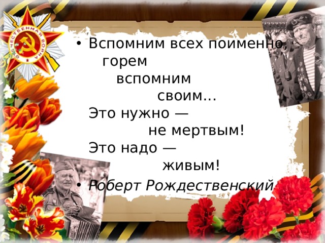 Вспомним всех поименно,     горем        вспомним                 своим...  Это нужно —               не мертвым!  Это надо —                  живым! Роберт Рождественский 