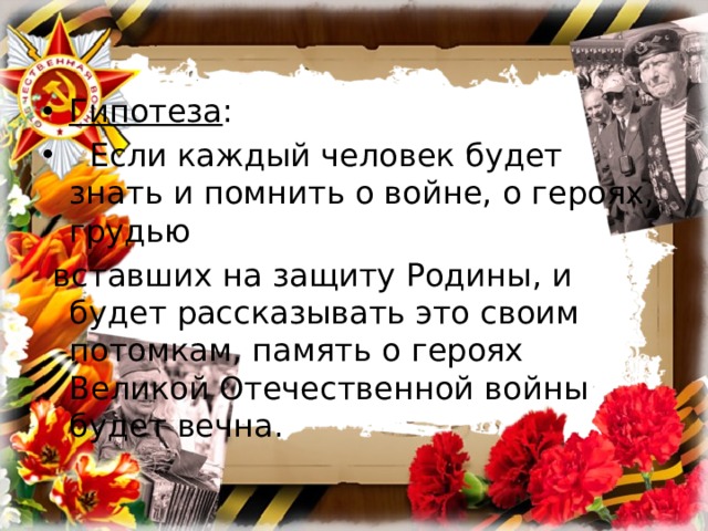 Гипотеза :   Если каждый человек будет знать и помнить о войне, о героях, грудью  вставших на защиту Родины, и будет рассказывать это своим потомкам, память о героях Великой Отечественной войны будет вечна. 