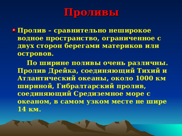 Проливы Пролив – сравнительно неширокое водное пространство, ограниченное с двух сторон берегами материков или островов.  По ширине поливы очень различны. Пролив Дрейка, соединяющий Тихий и Атлантический океаны, около 1000 км шириной, Гибралтарский пролив, соединяющий Средиземное море с океаном, в самом узком месте не шире 14 км. 