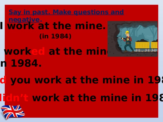 Say in past. Make questions and negative . I work at the mine. (in 1984) I work ed at the mine in 1984. Did you work at the mine in 1984? I didn’t work at the mine in 1984. 