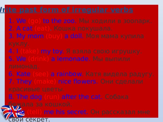 Write past form of irregular verbs 1. We (go) to the zoo.  Мы ходили в зоопарк.  2. A cat (eat) .  Кошка покушала.  3. My mom (buy) a doll.  Моя мама купила куклу.  4. I (take) my toy.  Я взяла свою игрушку.  5. We (drink) a lemonade.  Мы выпили лимонад. 6. Kate (see) a rainbow.  Катя видела радугу.  7. They (make) nice flowers.  Они сделали красивые цветы.  8. The dog (run) after the cat.  Собака бежала за кошкой.  9. He (tell) me his secret.  Он рассказал мне свой секрет. 