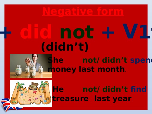 Negative form S+ did not + V 1f   (didn’t) She did not/ didn’t spend  money last month . He did not/ didn’t find  treasure last year . 