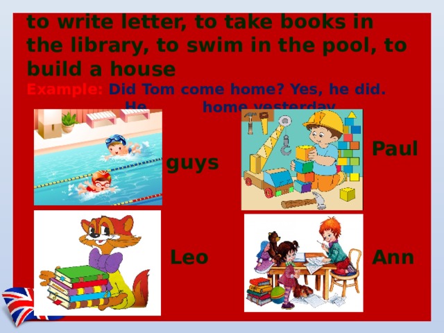 to write letter, to take books in the library, to swim in the pool, to build a house  Example: Did Tom come home? Yes, he did.  He came home yesterday   Paul guys Leo Ann 