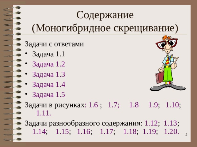 Содержание  (Моногибридное скрещивание) Задачи с ответами Задача 1.1 Задача 1.2 Задача 1.3 Задача 1.4 Задача 1.5 Задачи в рисунках : 1.6 ; 1.7;  1.8  1.9 ; 1.10 ; 1.11. Задачи разнообразного содержания: 1.12 ; 1.13 ; 1.14 ; 1.15 ;  1.16 ; 1.17 ; 1.18 ; 1.19 ; 1.20.  