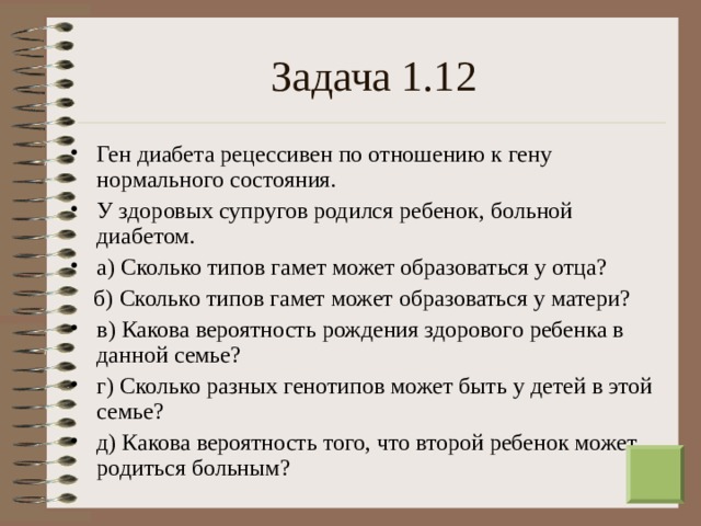 Задача 1.12 Ген диабета рецессивен по отношению к гену нормального состояния. У здоровых супругов родился ребенок, больной диабетом. а) Сколько типов гамет может образоваться у отца?  б) Сколько типов гамет может образоваться у матери? в) Какова вероятность рождения здорового ребенка в данной семье? г) Сколько разных генотипов может быть у детей в этой семье? д) Какова вероятность того, что второй ребенок может родиться больным? 13 