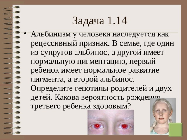 Задача 1.14 Альбинизм у человека наследуется как рецессивный признак. В семье, где один из супругов альбинос, а другой имеет нормальную пигментацию, первый ребенок имеет нормальное развитие пигмента, а второй альбинос. Определите генотипы родителей и двух детей. Какова вероятность рождения третьего ребенка здоровым?  