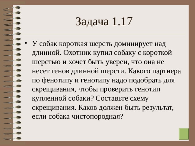 Задача 1.17 У собак короткая шерсть доминирует над длинной. Охотник купил собаку с короткой шерстью и хочет быть уверен, что она не несет генов длинной шерсти. Какого партнера по фенотипу и генотипу надо подобрать для скрещивания, чтобы проверить генотип купленной собаки? Составьте схему скрещивания. Каков должен быть результат, если собака чистопородная?  