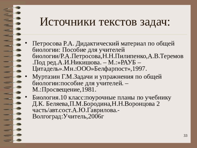 Источники текстов задач: Петросова Р.А. Дидактический материал по общей биологии: Пособие для учителей биологии/Р.А.Петросова,Н.Н.Пилипенко,А.В.Теремов.Под ред.А.И.Никишова. – М.:»РАУБ – Цитадель».Мн.:ООО»Белфарпост»,1997. Муртазин Г.М.Задачи и упражнения по общей биологии:пособие для учителей. – М.:Просвещение,1981. Биология.10 класс:поурочные планы по учебнику Д.К. Беляева,П.М.Бородина,Н.Н.Воронцова 2 часть/авт.сост.А.Ю.Гаврилова.-Волгоград:Учитель,2006г   