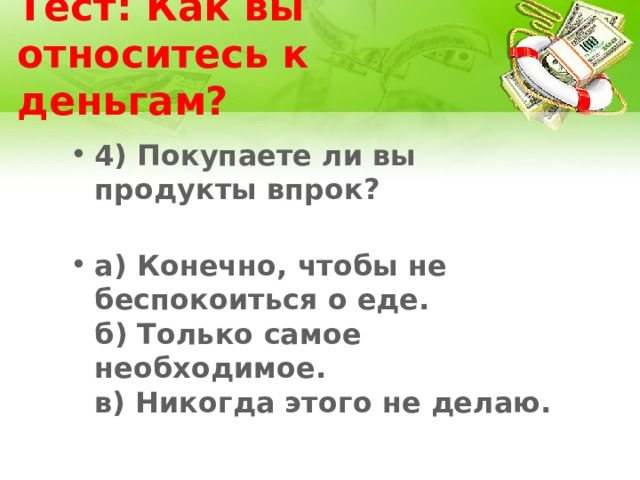 Тест: Как вы относитесь к деньгам? 4) Покупаете ли вы продукты впрок?   а) Конечно, чтобы не беспокоиться о еде.  б) Только самое необходимое.  в) Никогда этого не делаю. 