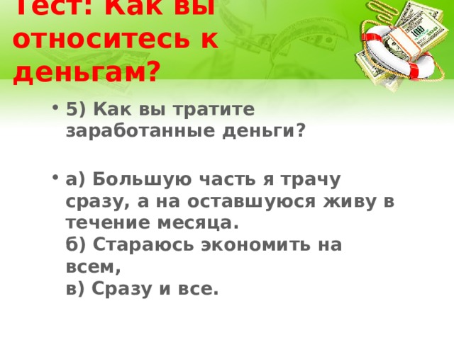 Тест: Как вы относитесь к деньгам? 5) Как вы тратите заработанные деньги?   а) Большую часть я трачу сразу, а на оставшуюся живу в течение месяца.  б) Стараюсь экономить на всем,  в) Сразу и все. 