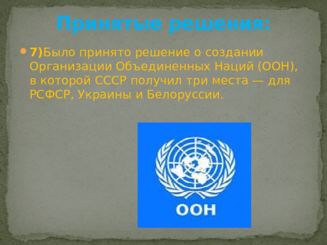 Принятые решения:   7) Было принято решение о создании Организации Объединенных Наций (ООН), в которой СССР получил три места — для РСФСР, Украины и Белоруссии. 