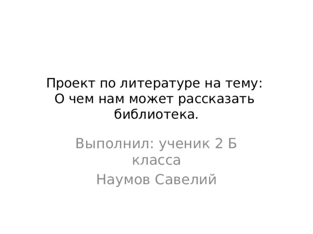 Проект по литературе на тему:  О чем нам может рассказать библиотека. Выполнил: ученик 2 Б класса Наумов Савелий 