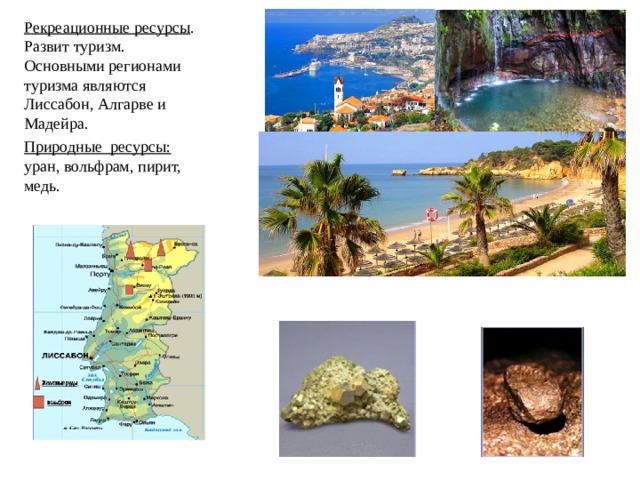 Рекреационные ресурсы . Развит туризм. Основными регионами туризма являются Лиссабон, Алгарве и Мадейра. Природные ресурсы: уран, вольфрам, пирит, медь.