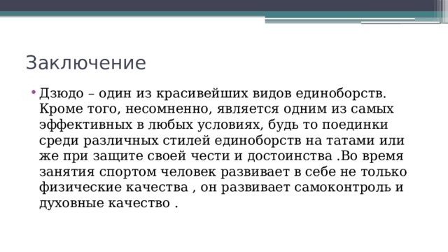 Заключение Дзюдо – один из красивейших видов единоборств. Кроме того, несомненно, является одним из самых эффективных в любых условиях, будь то поединки среди различных стилей единоборств на татами или же при защите своей чести и достоинства .Во время занятия спортом человек развивает в себе не только физические качества , он развивает самоконтроль и духовные качество . 