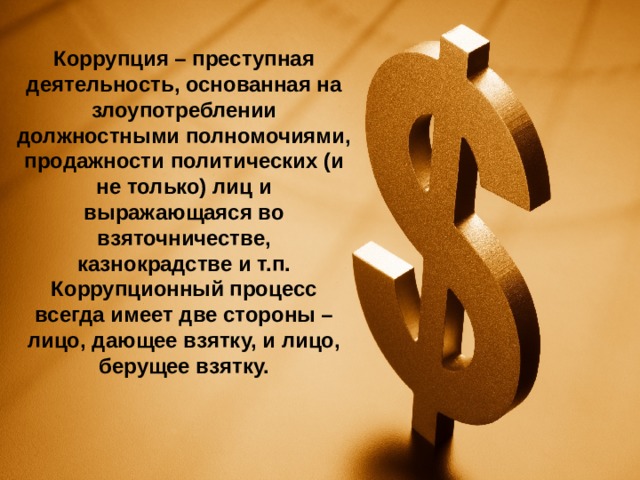 Коррупция – преступная деятельность, основанная на злоупотреблении должностными полномочиями, продажности политических (и не только) лиц и выражающаяся во взяточничестве, казнокрадстве и т.п. Коррупционный процесс всегда имеет две стороны – лицо, дающее взятку, и лицо, берущее взятку.    