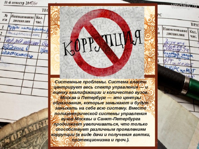 действует центрированная иерархическая. Получение образования в провинции год от года становится все менее престижным. Востребованность Системные проблемы. Система власти центрирует весь спектр управления — и оценку квалификации и количество вузов. Москва и Петербург — это центры образования, которые замыкают и будут замыкать на себе всю систему. Вместо полицентрической системы управления вузов Москвы и Санкт-Петербурга продолжает увеличиваться, что только способствует различным проявлениям коррупции (в виде дачи и получения взятки, протекционизма и проч.). 