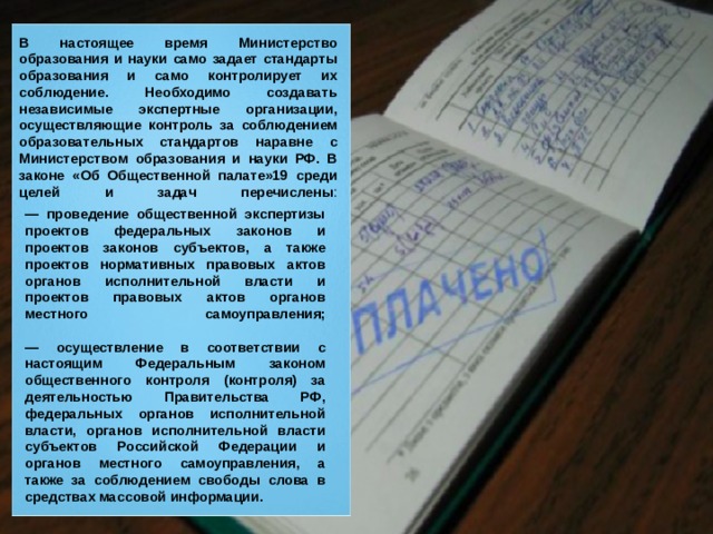 В настоящее время Министерство образования и науки само задает стандарты образования и само контролирует их соблюдение. Необходимо создавать независимые экспертные организации, осуществляющие контроль за соблюдением образовательных стандартов наравне с Министерством образования и науки РФ. В законе «Об Общественной палате»19 среди целей и задач перечислены :   — проведение общественной экспертизы проектов федеральных законов и проектов законов субъектов, а также проектов нормативных правовых актов органов исполнительной власти и проектов правовых актов органов местного самоуправления;   — осуществление в соответствии с настоящим Федеральным законом общественного контроля (контроля) за деятельностью Правительства РФ, федеральных органов исполнительной власти, органов исполнительной власти субъектов Российской Федерации и органов местного самоуправления, а также за соблюдением свободы слова в средствах массовой информации. 