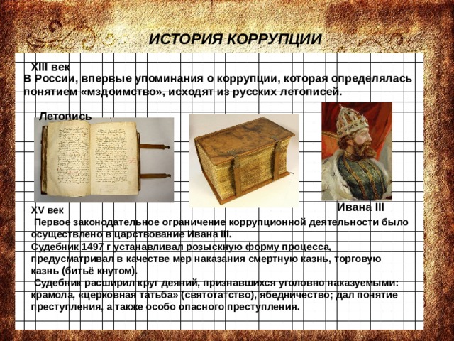 ИСТОРИЯ КОРРУПЦИИ XIII век В России, впервые упоминания о коррупции, которая определялась понятием «мздоимство», исходят из русских летописей. Летопись Ивана III XV век  Первое законодательное ограничение коррупционной деятельности было осуществлено в царствование Ивана III. Судебник 1497 г устанавливал розыскную форму процесса, предусматривал в качестве мер наказания смертную казнь, торговую казнь (битьё кнутом).  Судебник расширил круг деяний, признавшихся уголовно наказуемыми: крамола, «церковная татьба» (святотатство), ябедничество; дал понятие преступления, а также особо опасного преступления. 