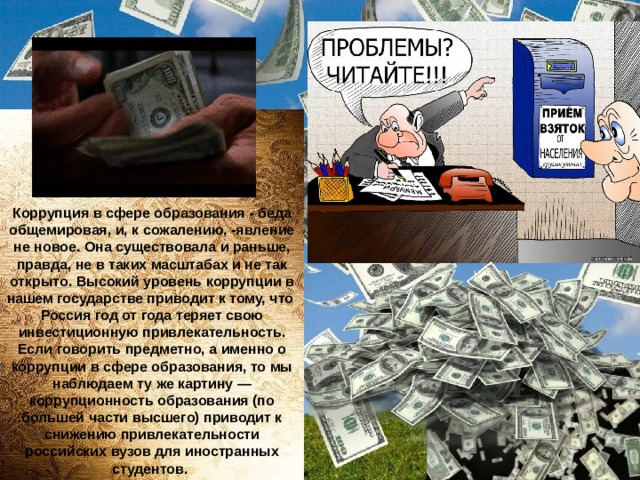 Коррупция в сфере образования - беда общемировая, и, к сожалению, -явление не новое. Она существовала и раньше, правда, не в таких масштабах и не так открыто. Высокий уровень коррупции в нашем государстве приводит к тому, что  Россия год от года теряет свою инвестиционную привлекательность. Если говорить предметно, а именно о коррупции в сфере образования, то мы наблюдаем ту же картину — коррупционность образования (по большей части высшего) приводит к снижению привлекательности российских вузов для иностранных студентов.  