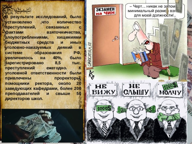 В результате исследований, было установлено ,что количество преступлений, связанных с фактами взяточничества, злоупотреблениями, хищениями бюджетных средств и иных уголовно-наказуемых деяний в системе образования РФ, увеличилось на 40%, было зарегистрировано 8,5 тыс. преступлений ежегодно. К уголовной ответственности были привлечены проректоры, помощники ректора, около 20 заведующих кафедрами, более 200 преподавателей и свыше 50 директоров школ. 