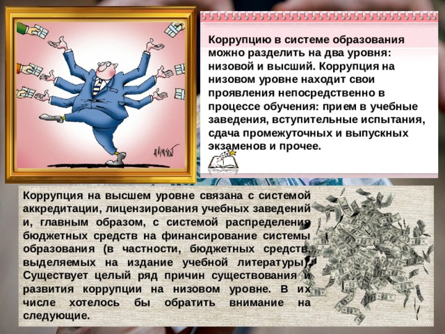 Коррупцию в системе образования можно разделить на два уровня: низовой и высший. Коррупция на низовом уровне находит свои проявления непосредственно в процессе обучения: прием в учебные заведения, вступительные испытания, сдача промежуточных и выпускных экзаменов и прочее. Коррупция на высшем уровне связана с системой аккредитации, лицензирования учебных заведений и, главным образом, с системой распределения бюджетных средств на финансирование системы образования (в частности, бюджетных средств, выделяемых на издание учебной литературы). Существует целый ряд причин существования и развития коррупции на низовом уровне. В их числе хотелось бы обратить внимание на следующие. 