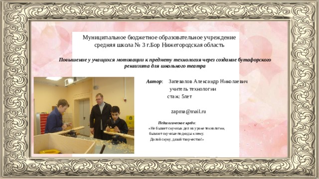 Муниципальное бюджетное образовательное учреждение средняя школа № 3 г.Бор Нижегородская область Повышение у учащихся мотивации к предмету технология через создание бутафорского реквизита для школьного театра Автор : Запевалов Александр Николаевич учитель технологии стаж: 5лет zapma@mail.ru Педагогическое кредо : «Не бывает скучных дел на уроке технологии, бывают скучные подходы к нему. Долой скуку, давай творчество!»