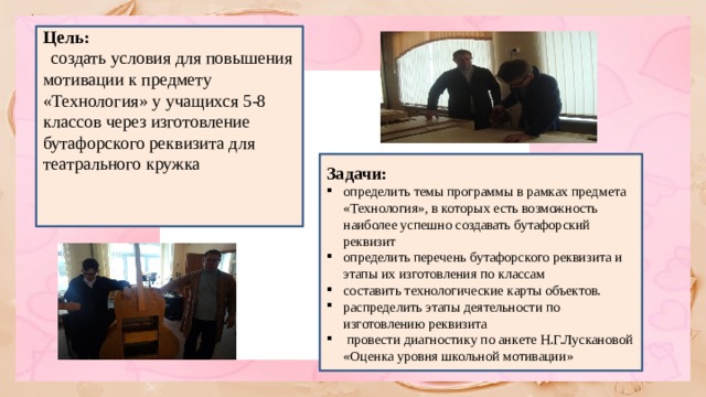 Цель: создать условия для повышения мотивации к предмету «Технология» у учащихся 5-8 классов через изготовление бутафорского реквизита для театрального кружка Задачи: определить темы программы в рамках предмета «Технология», в которых есть возможность наиболее успешно создавать бутафорский реквизит определить перечень бутафорского реквизита и этапы их изготовления по классам составить технологические карты объектов. распределить этапы деятельности по изготовлению реквизита провести диагностику по анкете Н.Г.Лускановой «Оценка уровня школьной мотивации»