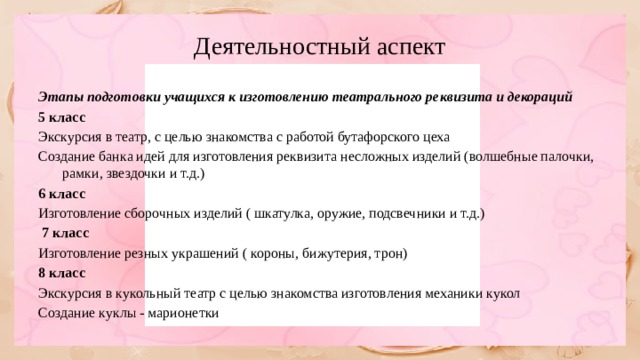 Деятельностный аспект Этапы подготовки учащихся к изготовлению театрального реквизита и декораций 5 класс Экскурсия в театр, с целью знакомства с работой бутафорского цеха Создание банка идей для изготовления реквизита несложных изделий (волшебные палочки, рамки, звездочки и т.д.) 6 класс Изготовление сборочных изделий ( шкатулка, оружие, подсвечники и т.д.)  7 класс Изготовление резных украшений ( короны, бижутерия, трон) 8 класс Экскурсия в кукольный театр с целью знакомства изготовления механики кукол Создание куклы - марионетки 