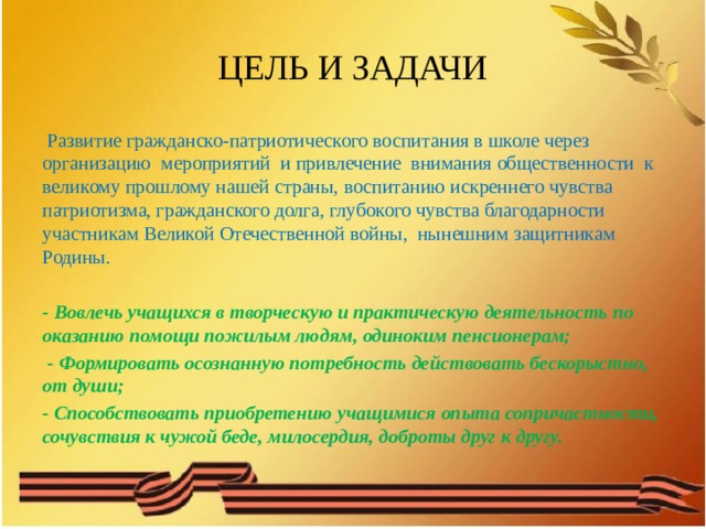 ЦЕЛЬ И ЗАДАЧИ  Развитие гражданско-патриотического воспитания в школе через организацию мероприятий и привлечение внимания общественности к великому прошлому нашей страны, воспитанию искреннего чувства патриотизма, гражданского долга, глубокого чувства благодарности участникам Великой Отечественной войны, нынешним защитникам Родины. - Вовлечь учащихся в творческую и практическую деятельность по оказанию помощи пожилым людям, одиноким пенсионерам;  - Формировать осознанную потребность действовать бескорыстно, от души; - Способствовать приобретению учащимися опыта сопричастности, сочувствия к чужой беде, милосердия, доброты друг к другу.  