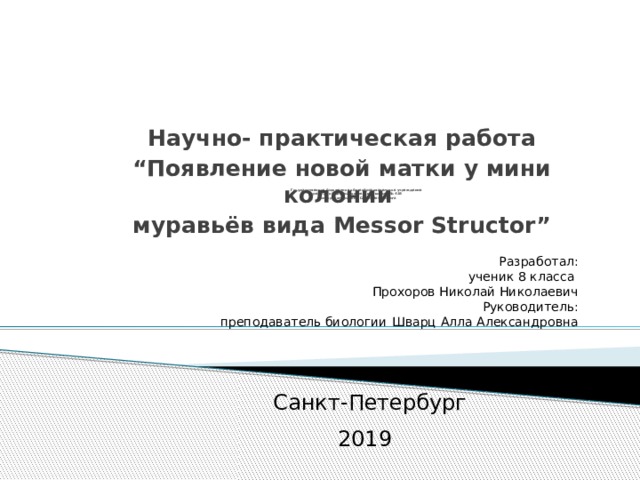 Научно- практическая работа “ Появление новой матки у мини колонии муравьёв вида Messor Structor”        Государственное бюджетное общеобразовательное учреждение  средняя общеобразовательная школа № 438  Приморского района Санкт-Петербурга         Разработал: ученик 8 класса Прохоров Николай Николаевич Руководитель: преподаватель биологии  Шварц Алла Александровна Санкт-Петербург 2019  