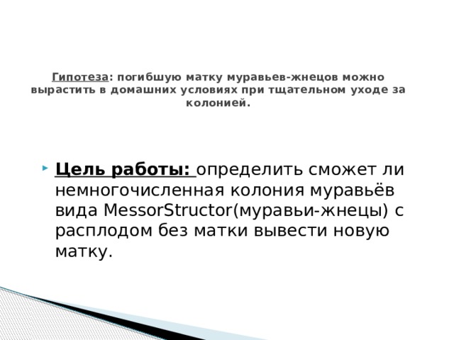 Гипотеза : погибшую матку муравьев-жнецов можно вырастить в домашних условиях при тщательном уходе за колонией.   Цель работы: определить сможет ли немногочисленная колония муравьёв вида MessorStructor(муравьи-жнецы) с расплодом без матки вывести новую матку. 