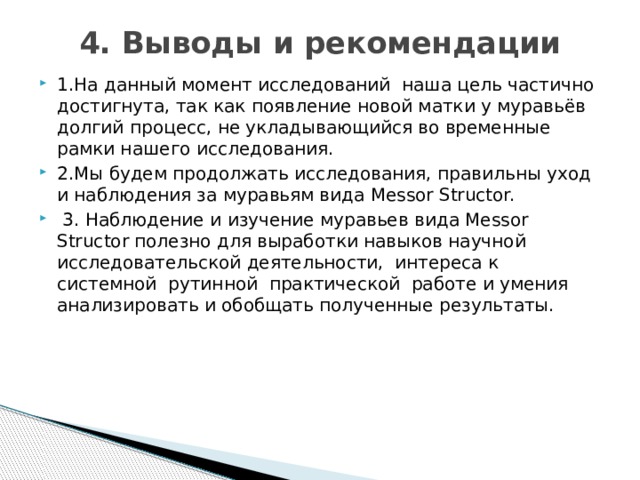 4. Выводы и рекомендации   1.На данный момент исследований наша цель частично достигнута, так как появление новой матки у муравьёв долгий процесс, не укладывающийся во временные рамки нашего исследования. 2.Мы будем продолжать исследования, правильны уход и наблюдения за муравьям вида Messor Structor.  3. Наблюдение и изучение муравьев вида Messor Structor полезно для выработки навыков научной исследовательской деятельности, интереса к системной рутинной практической работе и умения анализировать и обобщать полученные результаты. 